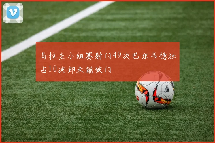 乌拉圭小组赛射门49次巴尔韦德独占10次却未能破门
