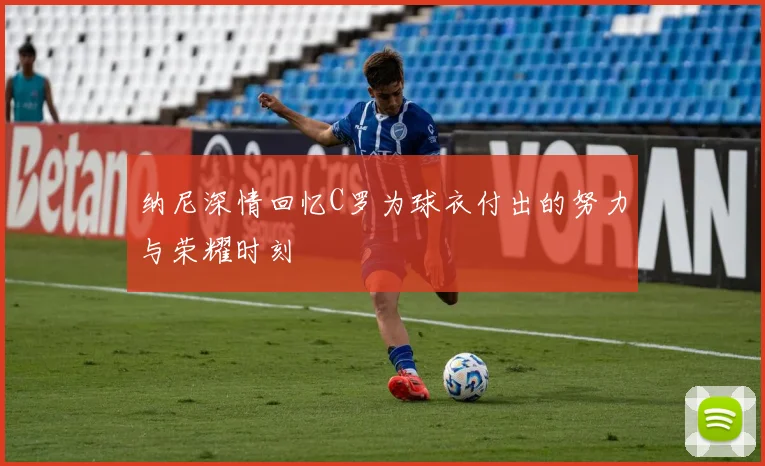 纳尼深情回忆C罗为球衣付出的努力与荣耀时刻