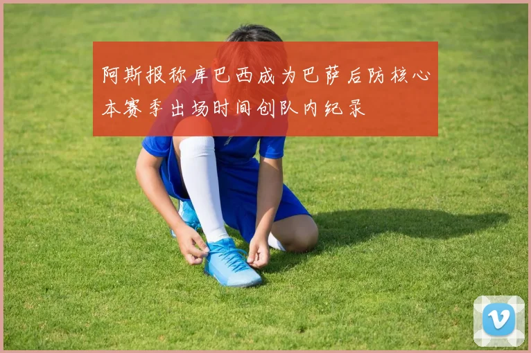 阿斯报称库巴西成为巴萨后防核心本赛季出场时间创队内纪录