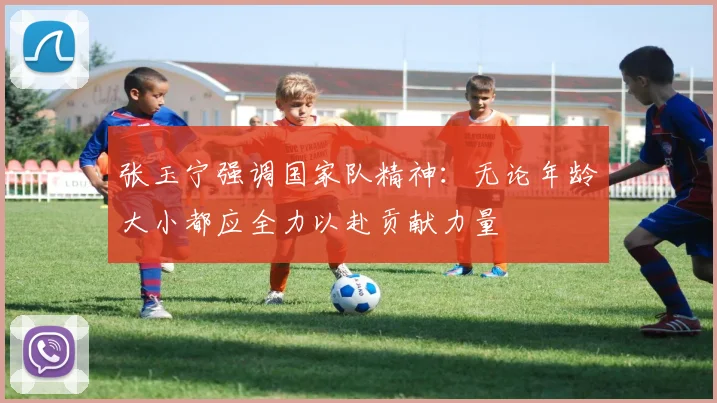 张玉宁强调国家队精神：无论年龄大小都应全力以赴贡献力量