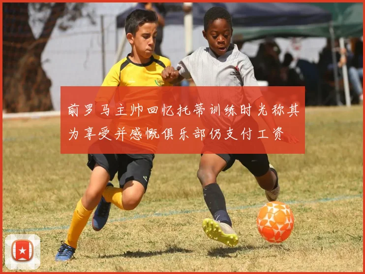 前罗马主帅回忆托蒂训练时光称其为享受并感慨俱乐部仍支付工资