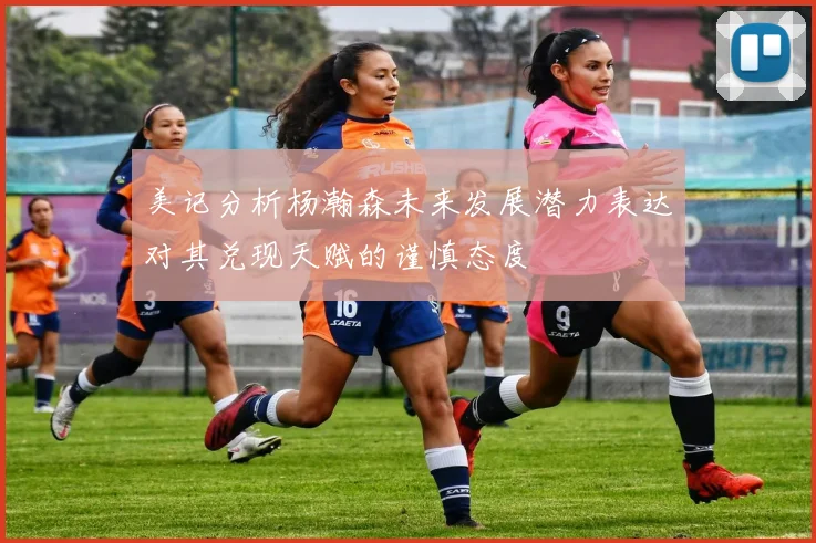 美记分析杨瀚森未来发展潜力表达对其兑现天赋的谨慎态度