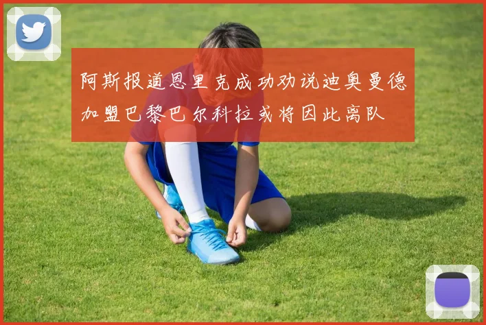 阿斯报道恩里克成功劝说迪奥曼德加盟巴黎巴尔科拉或将因此离队