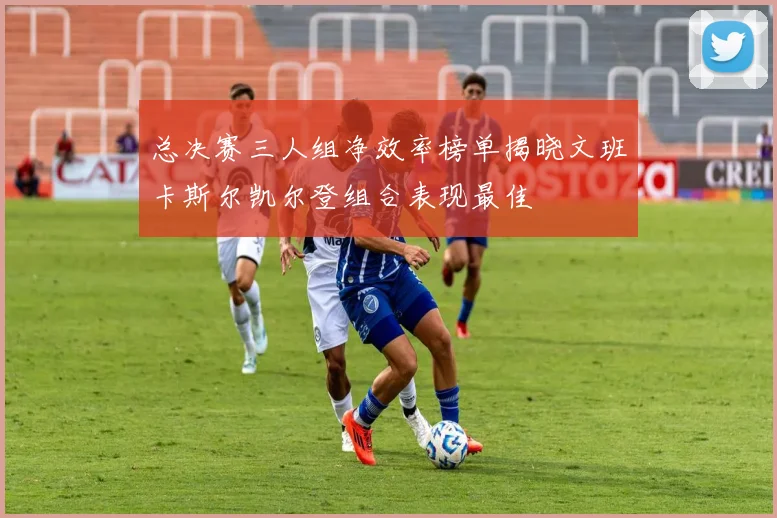 总决赛三人组净效率榜单揭晓文班卡斯尔凯尔登组合表现最佳