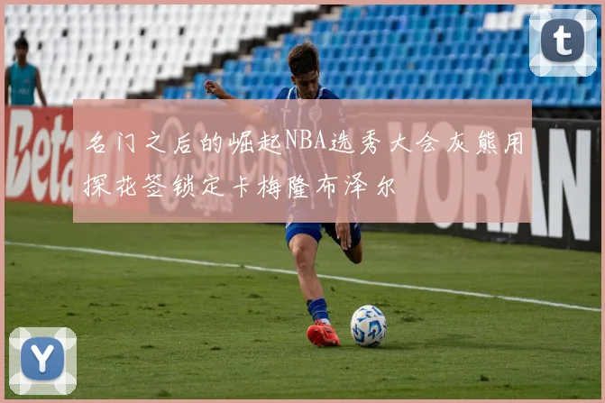 名门之后的崛起NBA选秀大会灰熊用探花签锁定卡梅隆布泽尔
