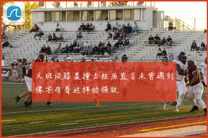 文班谈膝盖撞击经历直言未曾遇到像字母哥这样的强敌