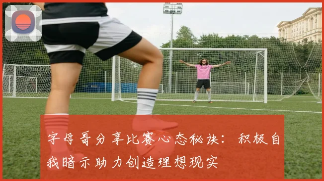 字母哥分享比赛心态秘诀：积极自我暗示助力创造理想现实