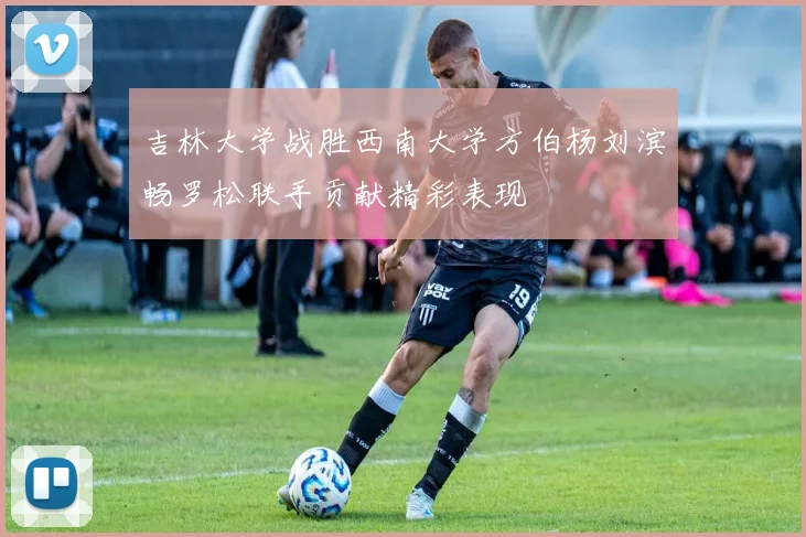吉林大学战胜西南大学方伯杨刘滨畅罗松联手贡献精彩表现
