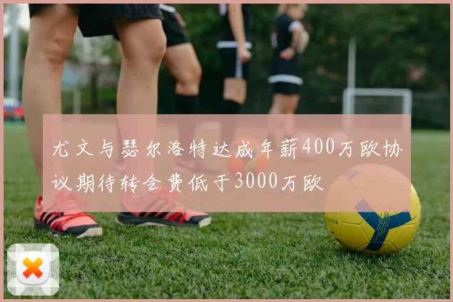 尤文与瑟尔洛特达成年薪400万欧协议期待转会费低于3000万欧