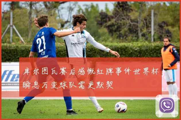 库尔图瓦赛后感慨红牌事件世界杯瞬息万变球队需更默契
