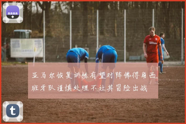 亚马尔恢复训练有望对阵佛得角西班牙队谨慎处理不让其冒险出战