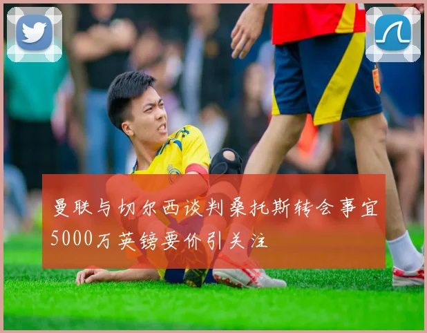 曼联与切尔西谈判桑托斯转会事宜5000万英镑要价引关注