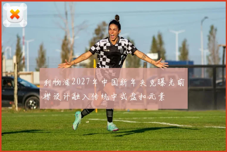 利物浦2027年中国新年夹克曝光前襟设计融入传统中式盘扣元素