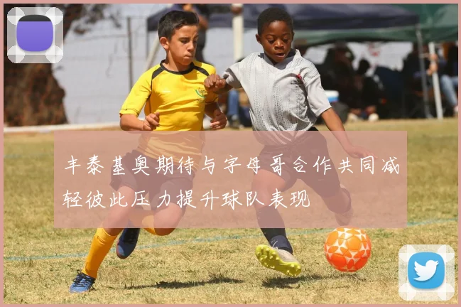 丰泰基奥期待与字母哥合作共同减轻彼此压力提升球队表现