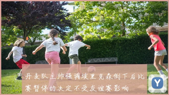 丹麦队主帅强调埃里克森倒下后比赛暂停的决定不受友谊赛影响