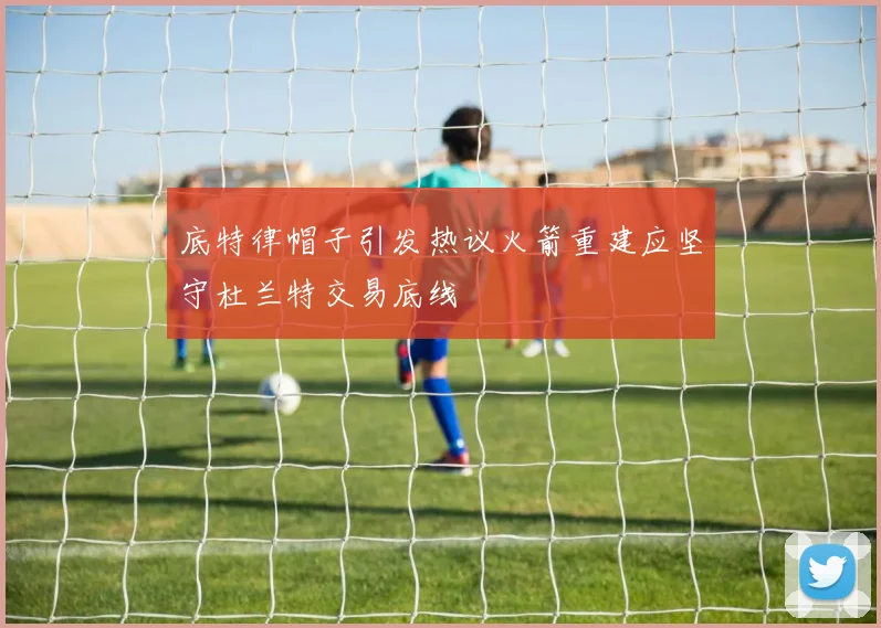底特律帽子引发热议火箭重建应坚守杜兰特交易底线