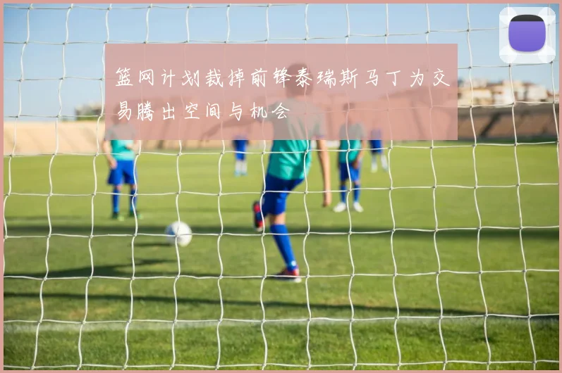 篮网计划裁掉前锋泰瑞斯马丁为交易腾出空间与机会